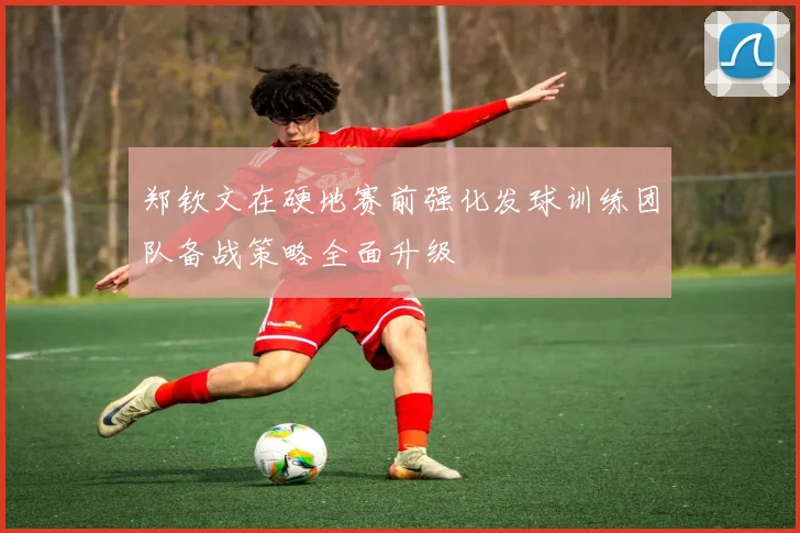 郑钦文在硬地赛前强化发球训练团队备战策略全面升级