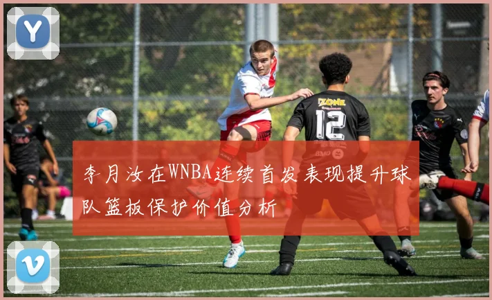 李月汝在WNBA连续首发表现提升球队篮板保护价值分析