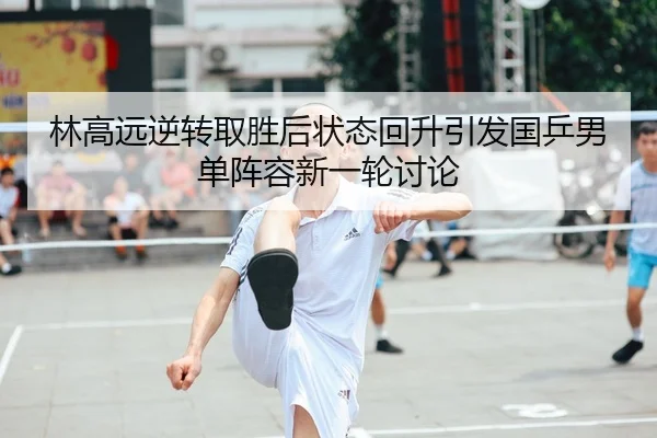 林高远逆转取胜后状态回升引发国乒男单阵容新一轮讨论